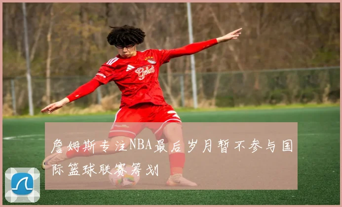 詹姆斯专注NBA最后岁月暂不参与国际篮球联赛筹划
