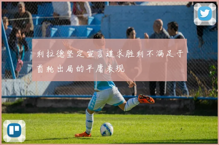 利拉德坚定宣言追求胜利不满足于首轮出局的平庸表现