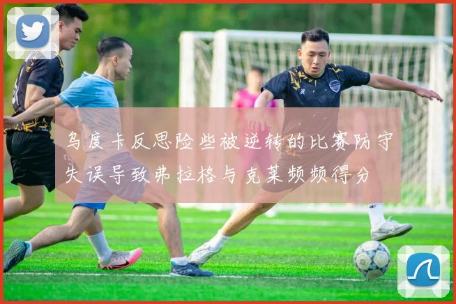 乌度卡反思险些被逆转的比赛防守失误导致弗拉格与克莱频频得分