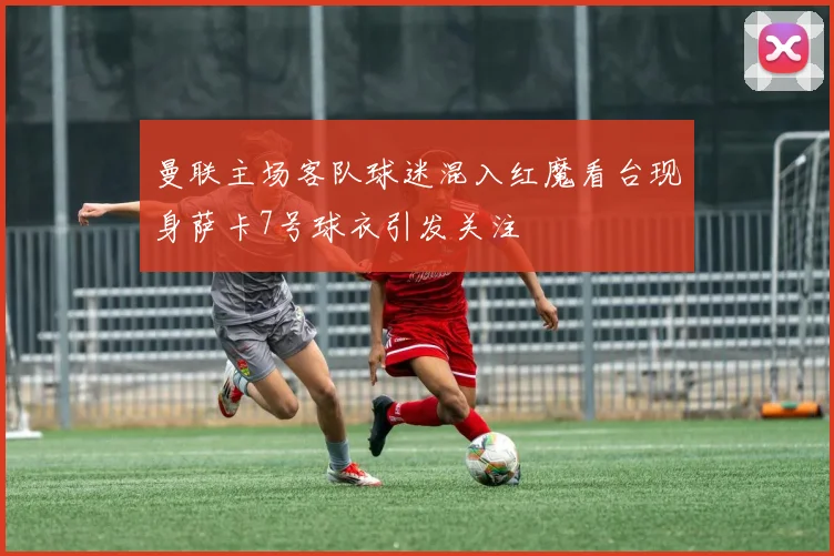 曼联主场客队球迷混入红魔看台现身萨卡7号球衣引发关注
