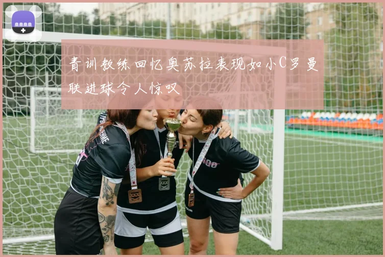 青训教练回忆奥苏拉表现如小C罗曼联进球令人惊叹