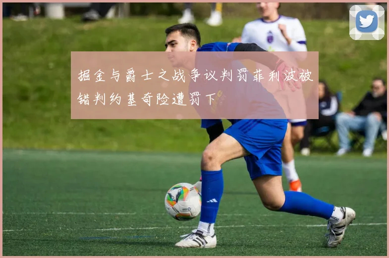 掘金与爵士之战争议判罚菲利波被错判约基奇险遭罚下