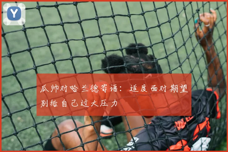 瓜帅对哈兰德寄语：适度面对期望别给自己过大压力