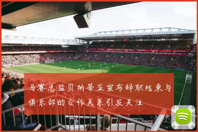 马赛总监贝纳蒂亚宣布辞职结束与俱乐部的合作关系引发关注