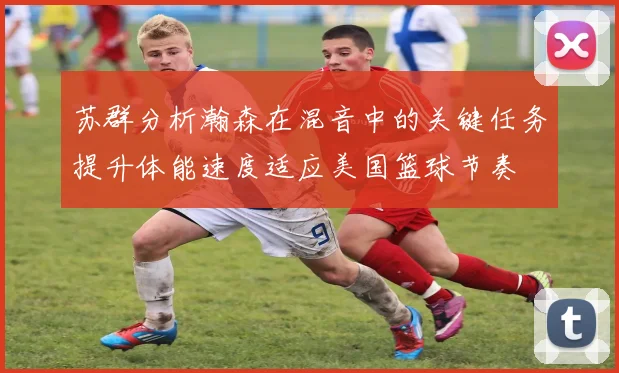 苏群分析瀚森在混音中的关键任务提升体能速度适应美国篮球节奏