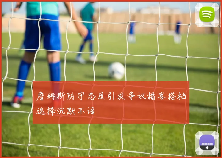 詹姆斯防守态度引发争议播客搭档选择沉默不语